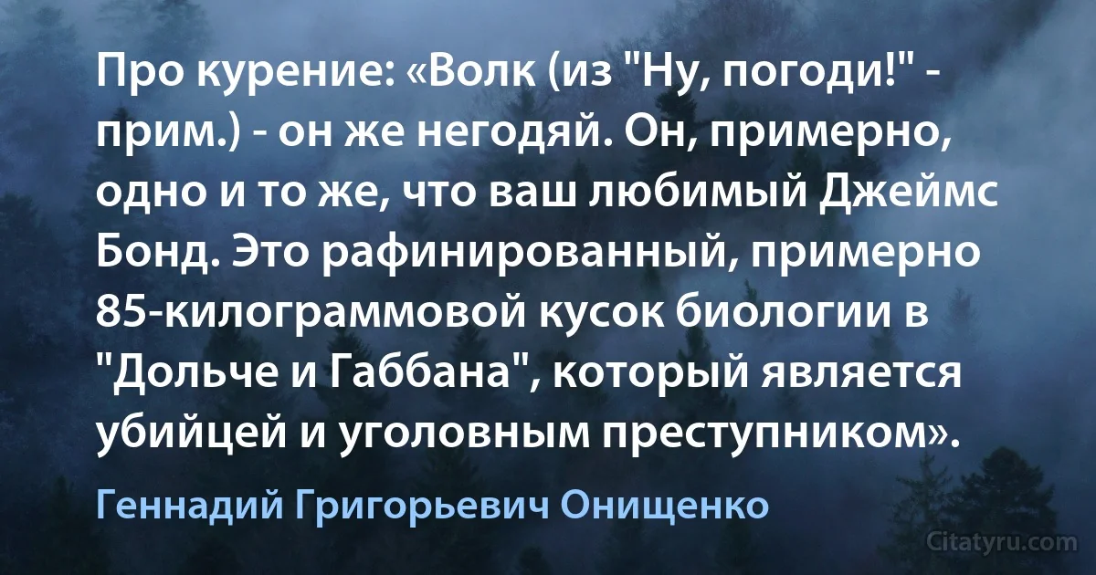 Про курение: «Волк (из "Ну, погоди!" - прим.) - он же негодяй. Он, примерно, одно и то же, что ваш любимый Джеймс Бонд. Это рафинированный, примерно 85-килограммовой кусок биологии в "Дольче и Габбана", который является убийцей и уголовным преступником». (Геннадий Григорьевич Онищенко)