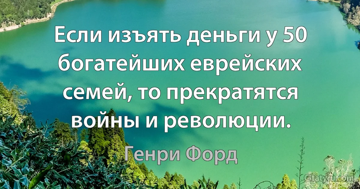 Если изъять деньги у 50 богатейших еврейских семей, то прекратятся войны и революции. (Генри Форд)