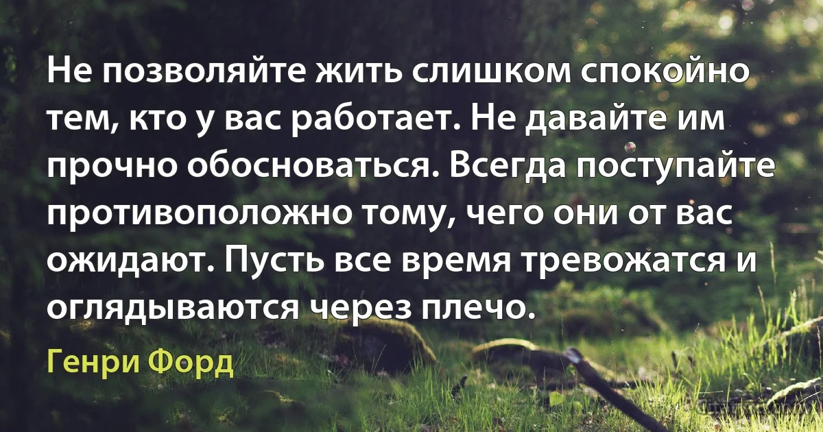 Не позволяйте жить слишком спокойно тем, кто у вас работает. Не давайте им прочно обосноваться. Всегда поступайте противоположно тому, чего они от вас ожидают. Пусть все время тревожатся и оглядываются через плечо. (Генри Форд)