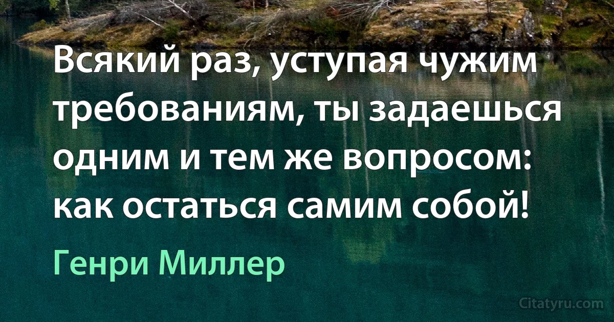 Всякий раз, уступая чужим требованиям, ты задаешься одним и тем же вопросом: как остаться самим собой! (Генри Миллер)