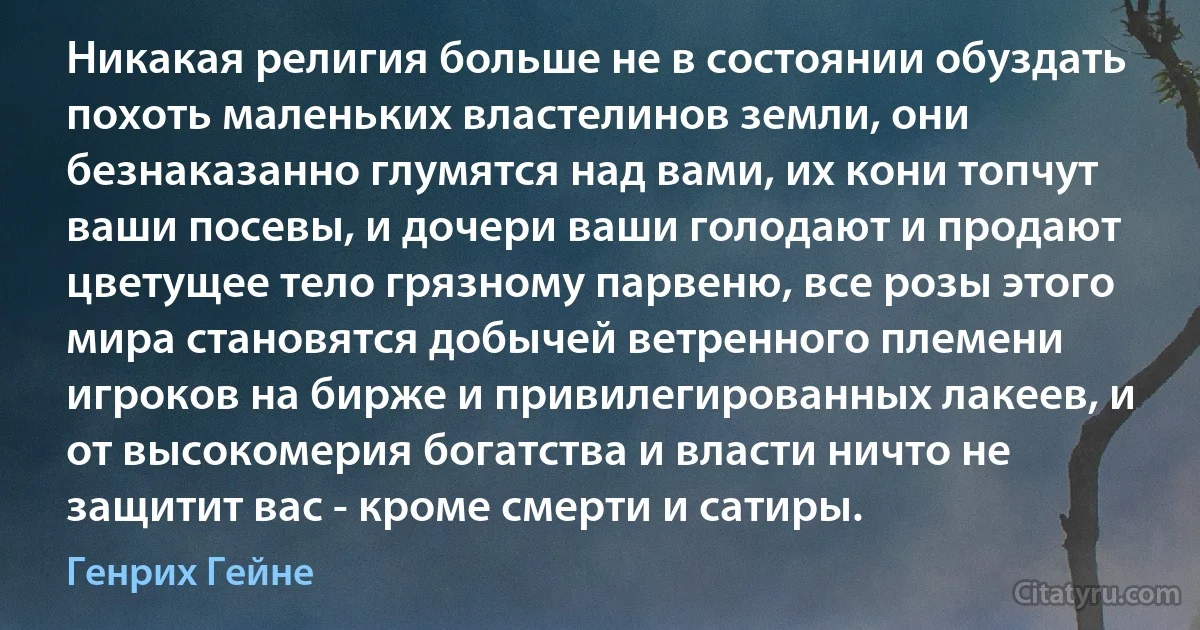 Никакая религия больше не в состоянии обуздать похоть маленьких властелинов земли, они безнаказанно глумятся над вами, их кони топчут ваши посевы, и дочери ваши голодают и продают цветущее тело грязному парвеню, все розы этого мира становятся добычей ветренного племени игроков на бирже и привилегированных лакеев, и от высокомерия богатства и власти ничто не защитит вас - кроме смерти и сатиры. (Генрих Гейне)