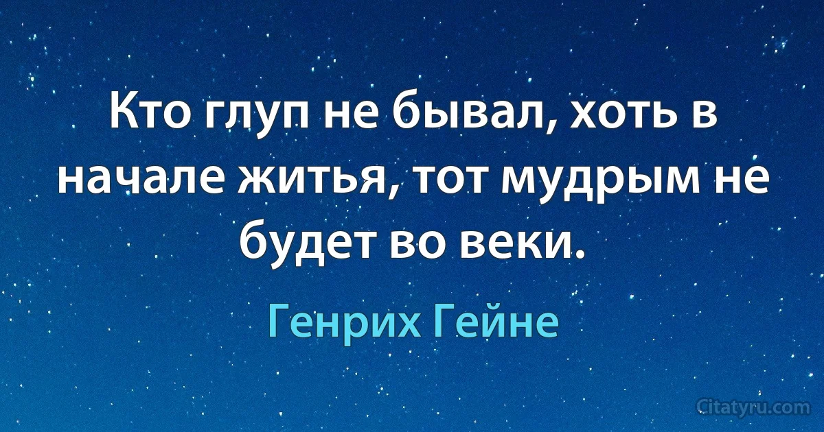 Кто глуп не бывал, хоть в начале житья, тот мудрым не будет во веки. (Генрих Гейне)