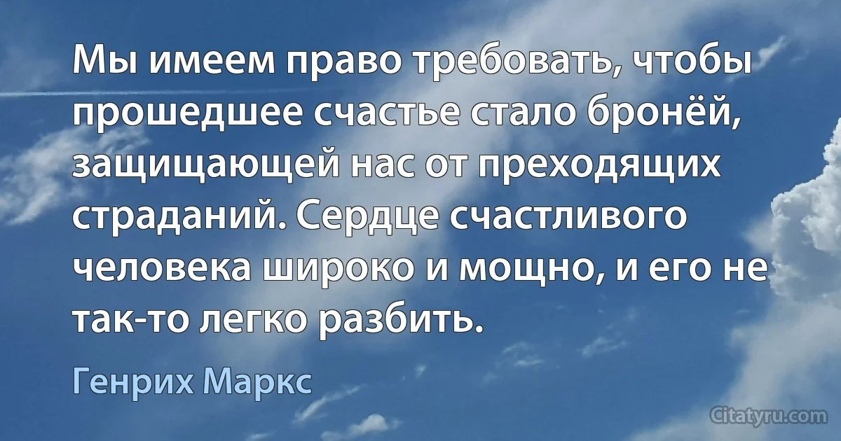 Мы имеем право требовать, чтобы прошедшее счастье стало бронёй, защищающей нас от преходящих страданий. Сердце счастливого человека широко и мощно, и его не так-то легко разбить. (Генрих Маркс)