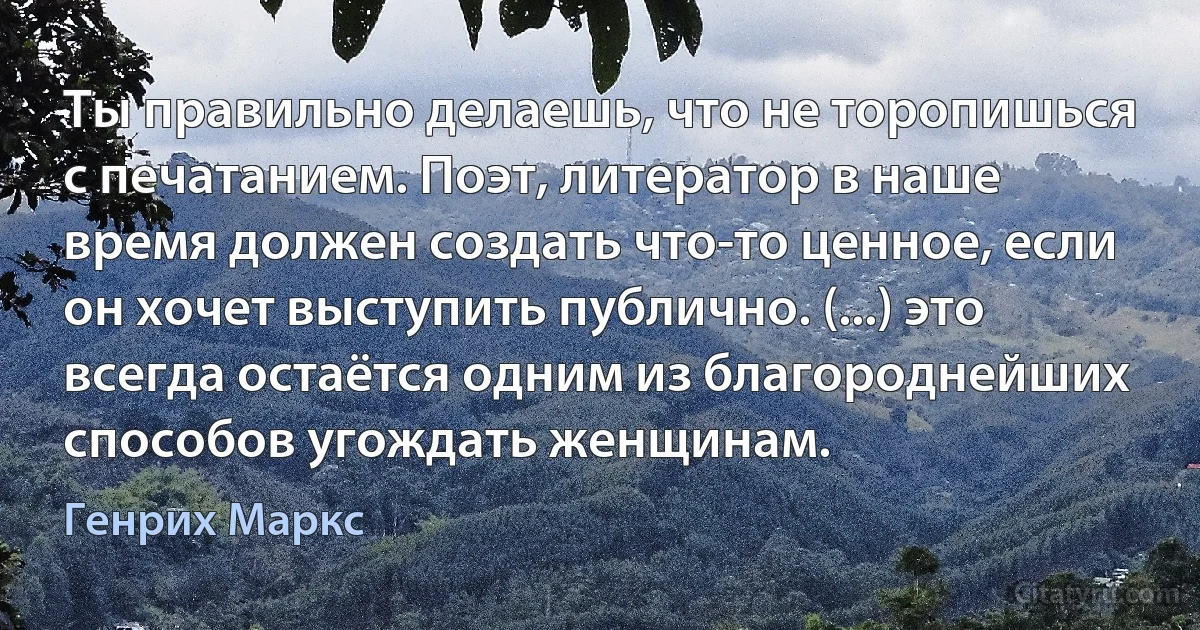 Ты правильно делаешь, что не торопишься с печатанием. Поэт, литератор в наше время должен создать что-то ценное, если он хочет выступить публично. (...) это всегда остаётся одним из благороднейших способов угождать женщинам. (Генрих Маркс)