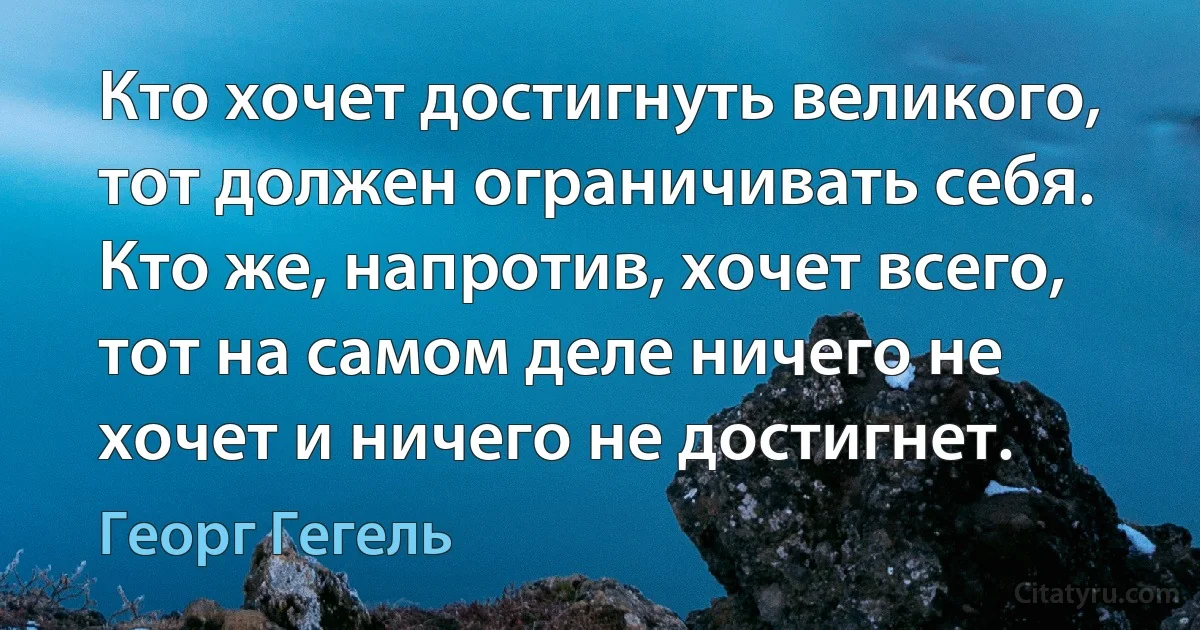 Кто хочет достигнуть великого, тот должен ограничивать себя. Кто же, напротив, хочет всего, тот на самом деле ничего не хочет и ничего не достигнет. (Георг Гегель)