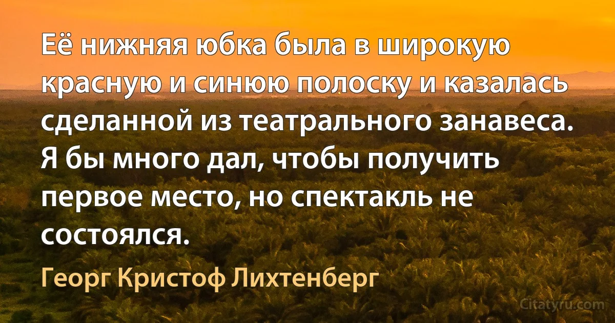 Её нижняя юбка была в широкую красную и синюю полоску и казалась сделанной из театрального занавеса. Я бы много дал, чтобы получить первое место, но спектакль не состоялся. (Георг Кристоф Лихтенберг)