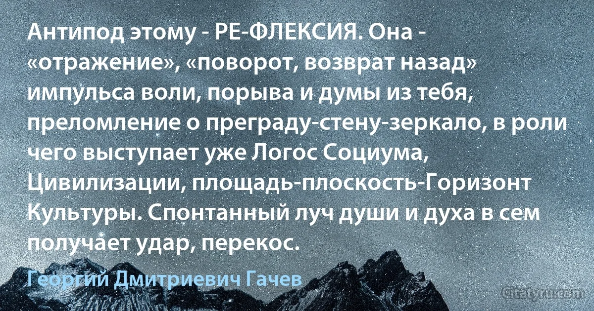 Антипод этому - РЕ-ФЛЕКСИЯ. Она - «отражение», «поворот, возврат назад» импульса воли, порыва и думы из тебя, преломление о преграду-стену-зеркало, в роли чего выступает уже Логос Социума, Цивилизации, площадь-плоскость-Горизонт Культуры. Спонтанный луч души и духа в сем получает удар, перекос. (Георгий Дмитриевич Гачев)