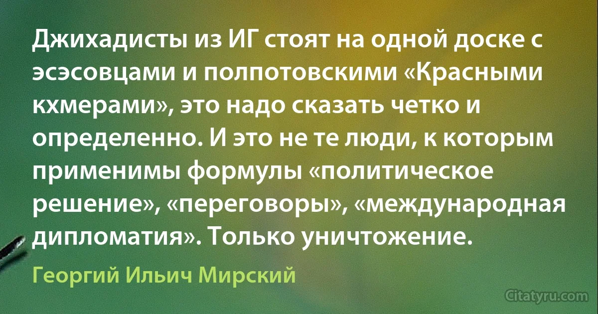 Джихадисты из ИГ стоят на одной доске с эсэсовцами и полпотовскими «Красными кхмерами», это надо сказать четко и определенно. И это не те люди, к которым применимы формулы «политическое решение», «переговоры», «международная дипломатия». Только уничтожение. (Георгий Ильич Мирский)