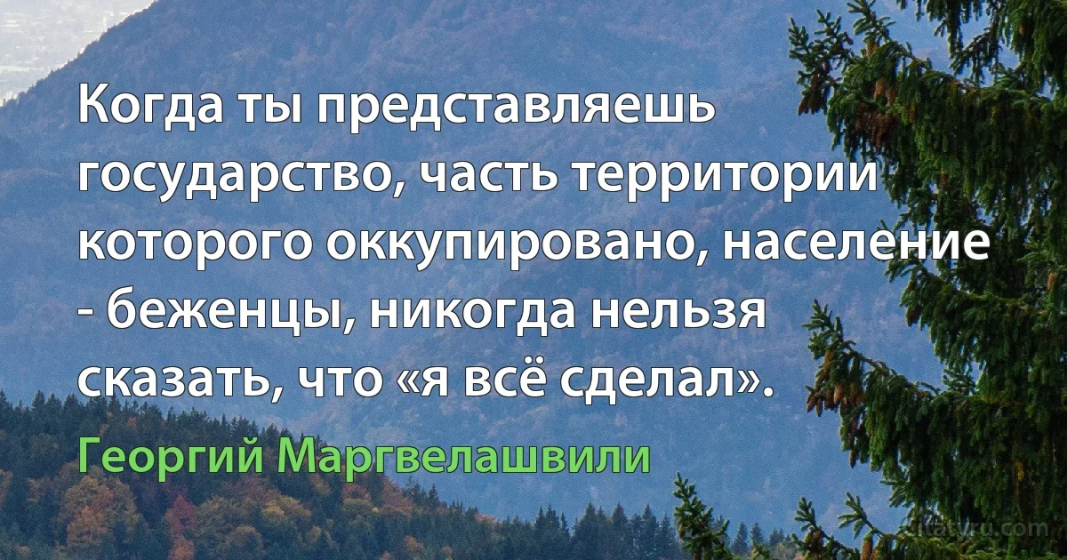 Когда ты представляешь государство, часть территории которого оккупировано, население - беженцы, никогда нельзя сказать, что «я всё сделал». (Георгий Маргвелашвили)