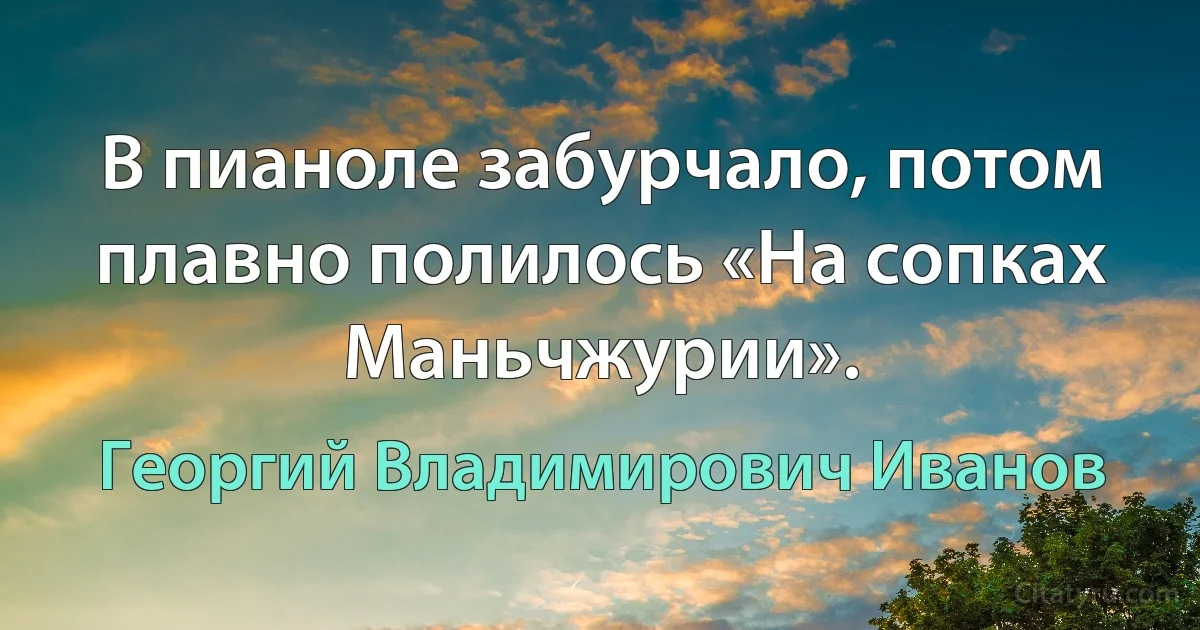 В пианоле забурчало, потом плавно полилось «На сопках Маньчжурии». (Георгий Владимирович Иванов)