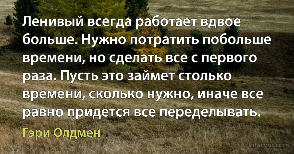 Ленивый всегда работает вдвое больше. Нужно потратить побольше времени, но сделать все с первого раза. Пусть это займет столько времени, сколько нужно, иначе все равно придется все переделывать. (Гэри Олдмен)