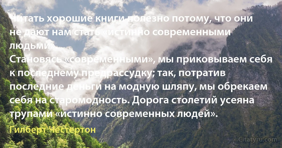 Читать хорошие книги полезно потому, что они не дают нам стать «истинно современными людьми».
Становясь «современными», мы приковываем себя к последнему предрассудку; так, потратив последние деньги на модную шляпу, мы обрекаем себя на старомодность. Дорога столетий усеяна трупами «истинно современных людей». (Гилберт Честертон)