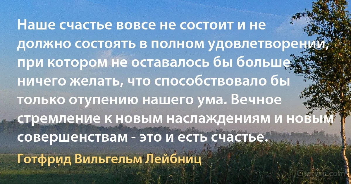 Наше счастье вовсе не состоит и не должно состоять в полном удовлетворении, при котором не оставалось бы больше ничего желать, что способствовало бы только отупению нашего ума. Вечное стремление к новым наслаждениям и новым совершенствам - это и есть счастье. (Готфрид Вильгельм Лейбниц)