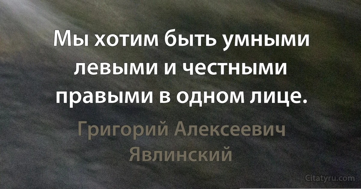 Мы хотим быть умными левыми и честными правыми в одном лице. (Григорий Алексеевич Явлинский)