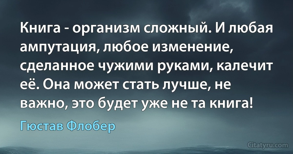 Книга - организм сложный. И любая ампутация, любое изменение, сделанное чужими руками, калечит её. Она может стать лучше, не важно, это будет уже не та книга! (Гюстав Флобер)