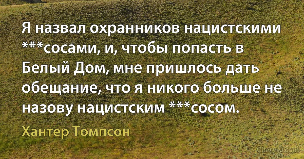 Я назвал охранников нацистскими ***сосами, и, чтобы попасть в Белый Дом, мне пришлось дать обещание, что я никого больше не назову нацистским ***сосом. (Хантер Томпсон)