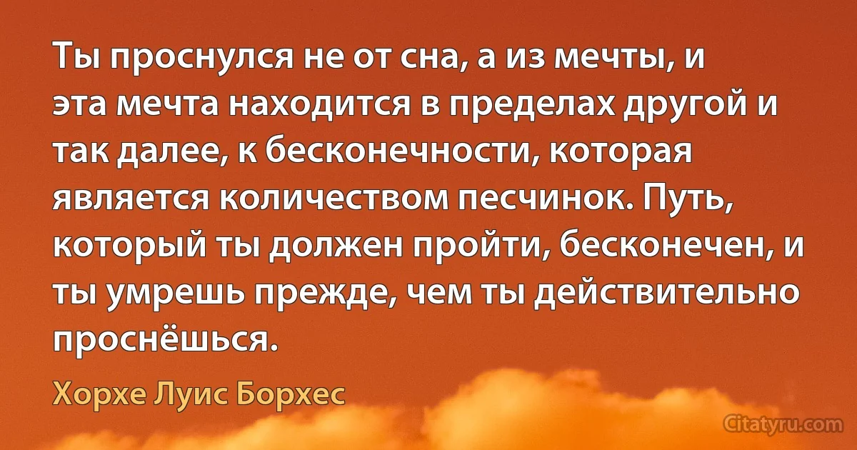 Ты проснулся не от сна, а из мечты, и эта мечта находится в пределах другой и так далее, к бесконечности, которая является количеством песчинок. Путь, который ты должен пройти, бесконечен, и ты умрешь прежде, чем ты действительно проснёшься. (Хорхе Луис Борхес)