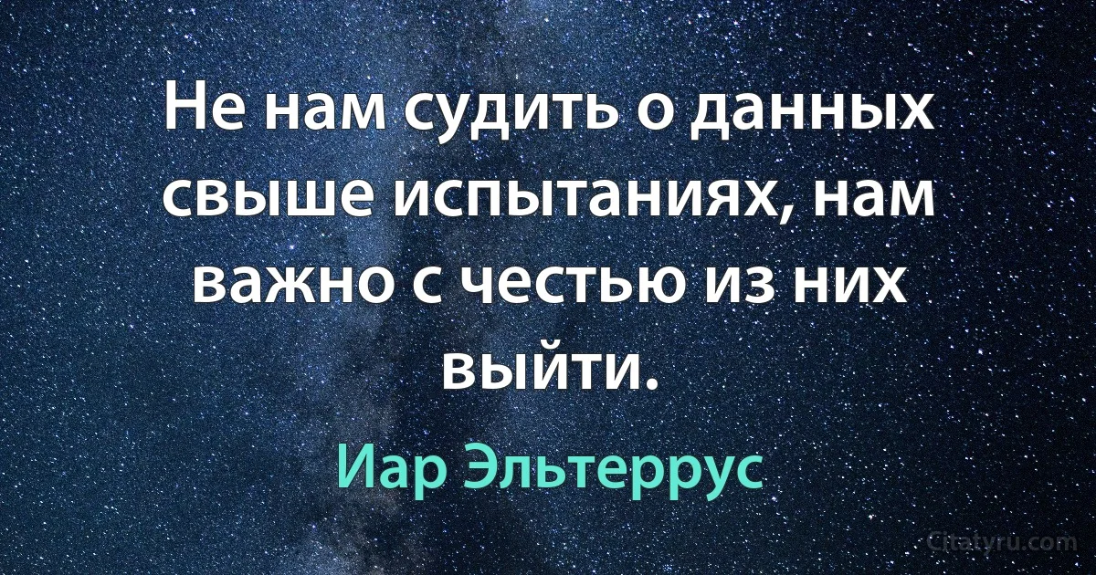 Не нам судить о данных свыше испытаниях, нам важно с честью из них выйти. (Иар Эльтеррус)