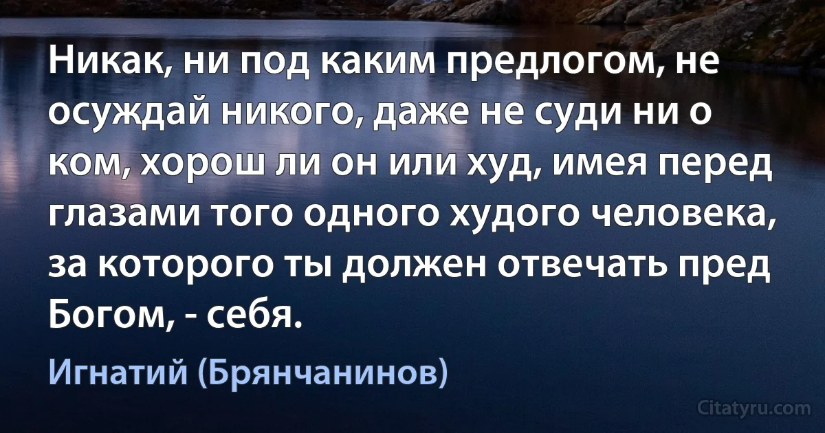 Никак, ни под каким предлогом, не осуждай никого, даже не суди ни о ком, хорош ли он или худ, имея перед глазами того одного худого человека, за которого ты должен отвечать пред Богом, - себя. (Игнатий (Брянчанинов))