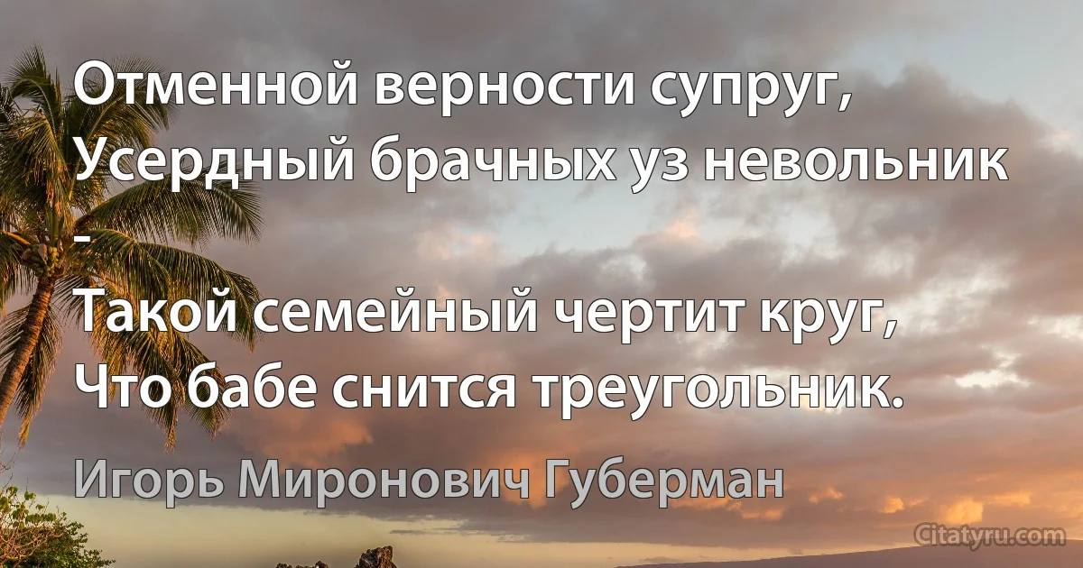 Отменной верности супруг,
Усердный брачных уз невольник - 
Такой семейный чертит круг,
Что бабе снится треугольник. (Игорь Миронович Губерман)