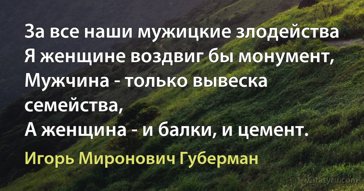 За все наши мужицкие злодейства 
Я женщине воздвиг бы монумент, 
Мужчина - только вывеска семейства, 
А женщина - и балки, и цемент. (Игорь Миронович Губерман)