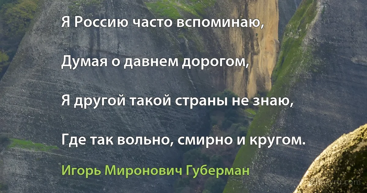 Я Россию часто вспоминаю,

Думая о давнем дорогом,

Я другой такой страны не знаю,

Где так вольно, смирно и кругом. (Игорь Миронович Губерман)