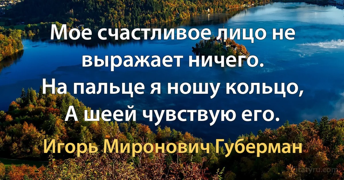 Мое счастливое лицо не выражает ничего.
На пальце я ношу кольцо,
А шеей чувствую его. (Игорь Миронович Губерман)