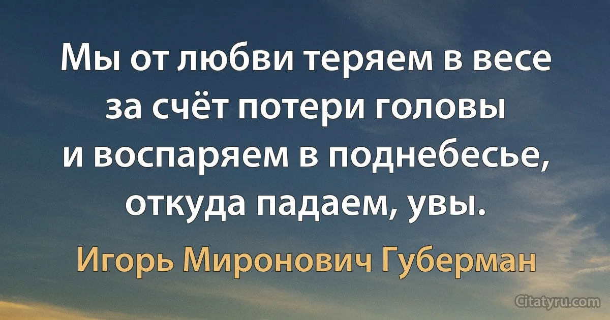 Мы от любви теряем в весе
за счёт потери головы
и воспаряем в поднебесье,
откуда падаем, увы. (Игорь Миронович Губерман)