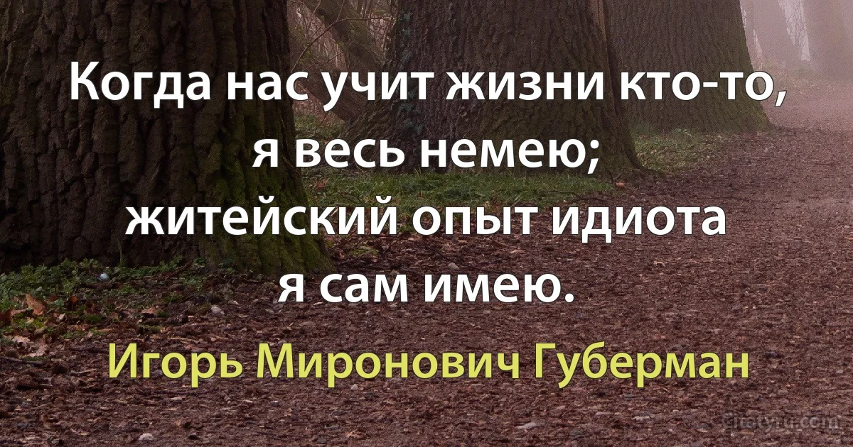 Когда нас учит жизни кто-то,
я весь немею;
житейский опыт идиота
я сам имею. (Игорь Миронович Губерман)