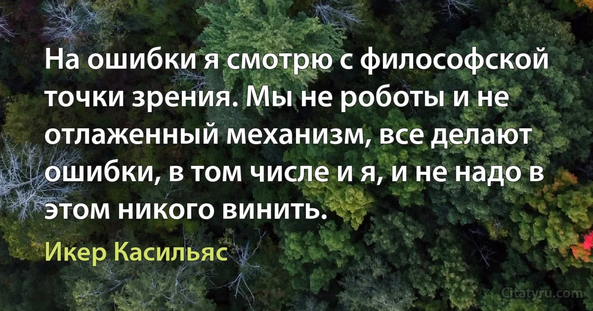 На ошибки я смотрю с философской точки зрения. Мы не роботы и не отлаженный механизм, все делают ошибки, в том числе и я, и не надо в этом никого винить. (Икер Касильяс)