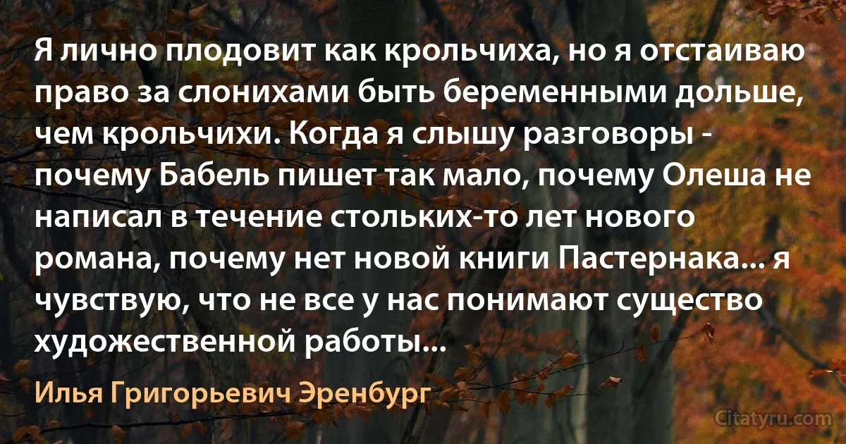 Я лично плодовит как крольчиха, но я отстаиваю право за слонихами быть беременными дольше, чем крольчихи. Когда я слышу разговоры - почему Бабель пишет так мало, почему Олеша не написал в течение стольких-то лет нового романа, почему нет новой книги Пастернака... я чувствую, что не все у нас понимают существо художественной работы... (Илья Григорьевич Эренбург)