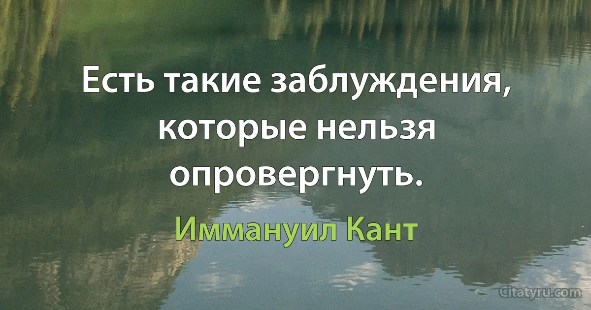 Есть такие заблуждения, которые нельзя опровергнуть. (Иммануил Кант)