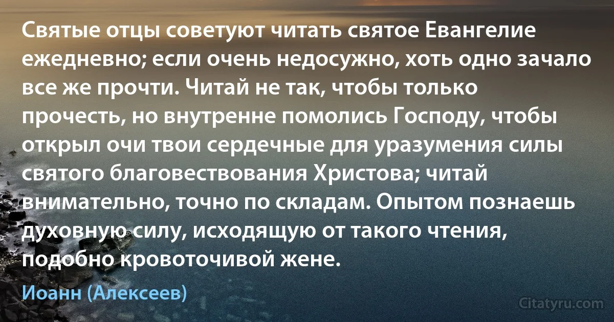 Святые отцы советуют читать святое Евангелие ежедневно; если очень недосужно, хоть одно зачало все же прочти. Читай не так, чтобы только прочесть, но внутренне помолись Господу, чтобы открыл очи твои сердечные для уразумения силы святого благовествования Христова; читай внимательно, точно по складам. Опытом познаешь духовную силу, исходящую от такого чтения, подобно кровоточивой жене. (Иоанн (Алексеев))