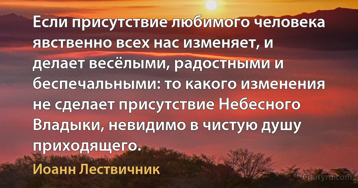 Если присутствие любимого человека явственно всех нас изменяет, и делает весёлыми, радостными и беспечальными: то какого изменения не сделает присутствие Небесного Владыки, невидимо в чистую душу приходящего. (Иоанн Лествичник)