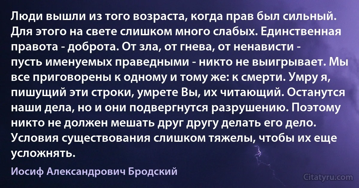 Люди вышли из того возраста, когда прав был сильный. Для этого на свете слишком много слабых. Единственная правота - доброта. От зла, от гнева, от ненависти - пусть именуемых праведными - никто не выигрывает. Мы все приговорены к одному и тому же: к смерти. Умру я, пишущий эти строки, умрете Вы, их читающий. Останутся наши дела, но и они подвергнутся разрушению. Поэтому никто не должен мешать друг другу делать его дело. Условия существования слишком тяжелы, чтобы их еще усложнять. (Иосиф Александрович Бродский)