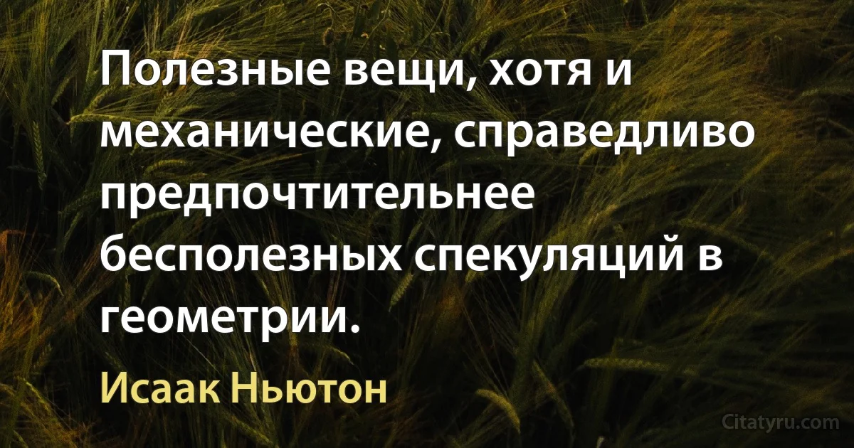 Полезные вещи, хотя и механические, справедливо предпочтительнее бесполезных спекуляций в геометрии. (Исаак Ньютон)