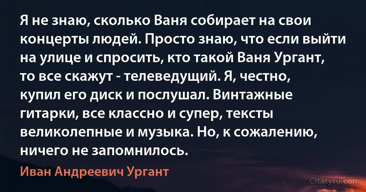 Я не знаю, сколько Ваня собирает на свои концерты людей. Просто знаю, что если выйти на улице и спросить, кто такой Ваня Ургант, то все скажут - телеведущий. Я, честно, купил его диск и послушал. Винтажные гитарки, все классно и супер, тексты великолепные и музыка. Но, к сожалению, ничего не запомнилось. (Иван Андреевич Ургант)