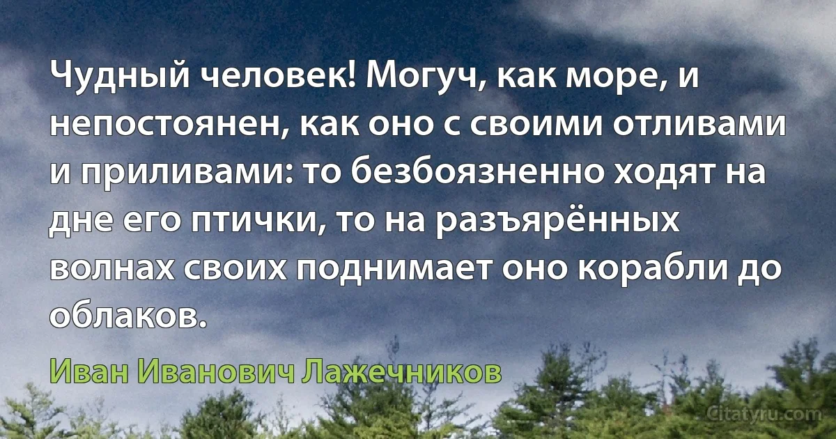 Чудный человек! Могуч, как море, и непостоянен, как оно с своими отливами и приливами: то безбоязненно ходят на дне его птички, то на разъярённых волнах своих поднимает оно корабли до облаков. (Иван Иванович Лажечников)