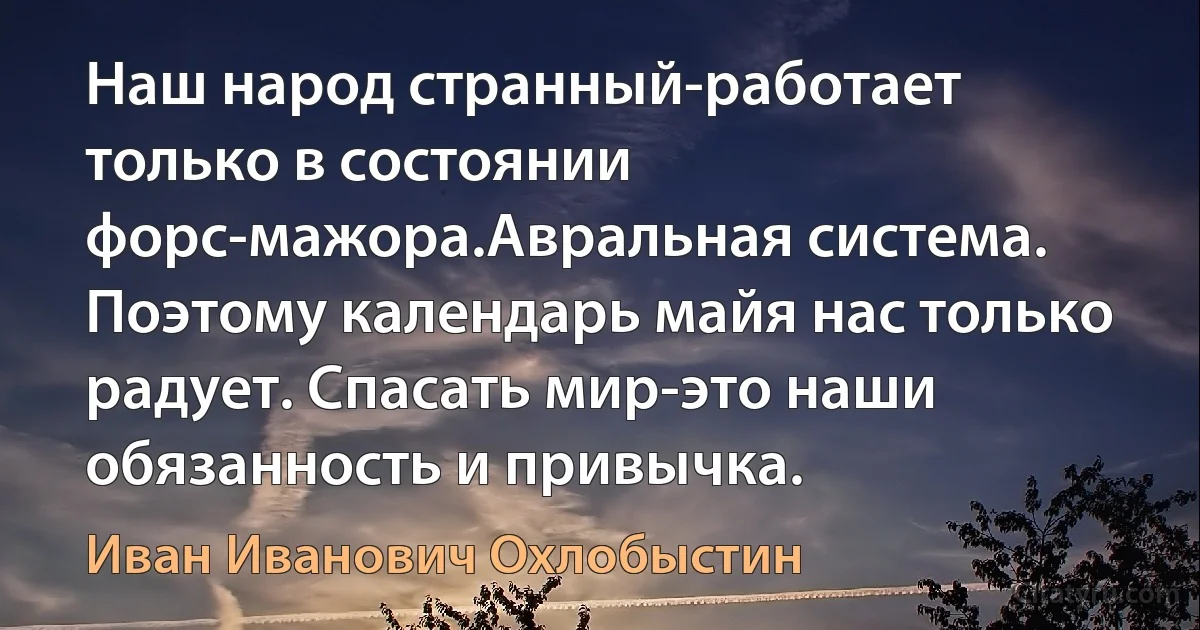 Наш народ странный-работает только в состоянии форс-мажора.Авральная система. Поэтому календарь майя нас только радует. Спасать мир-это наши обязанность и привычка. (Иван Иванович Охлобыстин)