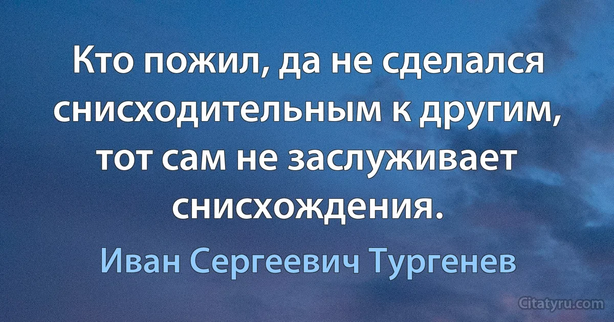 Кто пожил, да не сделался снисходительным к другим, тот сам не заслуживает снисхождения. (Иван Сергеевич Тургенев)