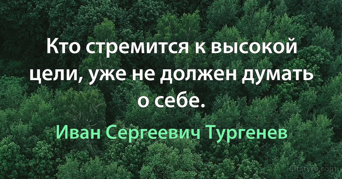 Кто стремится к высокой цели, уже не должен думать о себе. (Иван Сергеевич Тургенев)