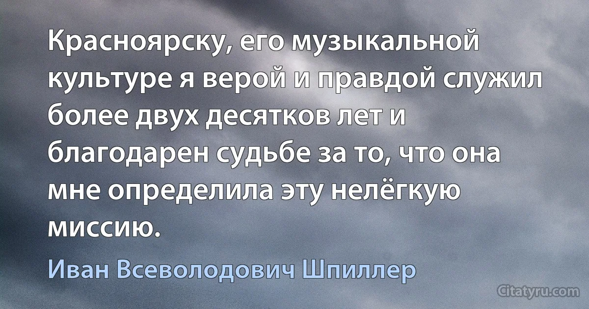 Красноярску, его музыкальной культуре я верой и правдой служил более двух десятков лет и благодарен судьбе за то, что она мне определила эту нелёгкую миссию. (Иван Всеволодович Шпиллер)