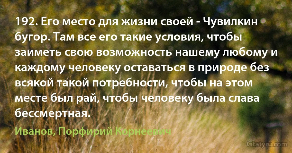 192. Его место для жизни своей - Чувилкин бугор. Там все его такие условия, чтобы заиметь свою возможность нашему любому и каждому человеку оставаться в природе без всякой такой потребности, чтобы на этом месте был рай, чтобы человеку была слава бессмертная. (Иванов, Порфирий Корнеевич)