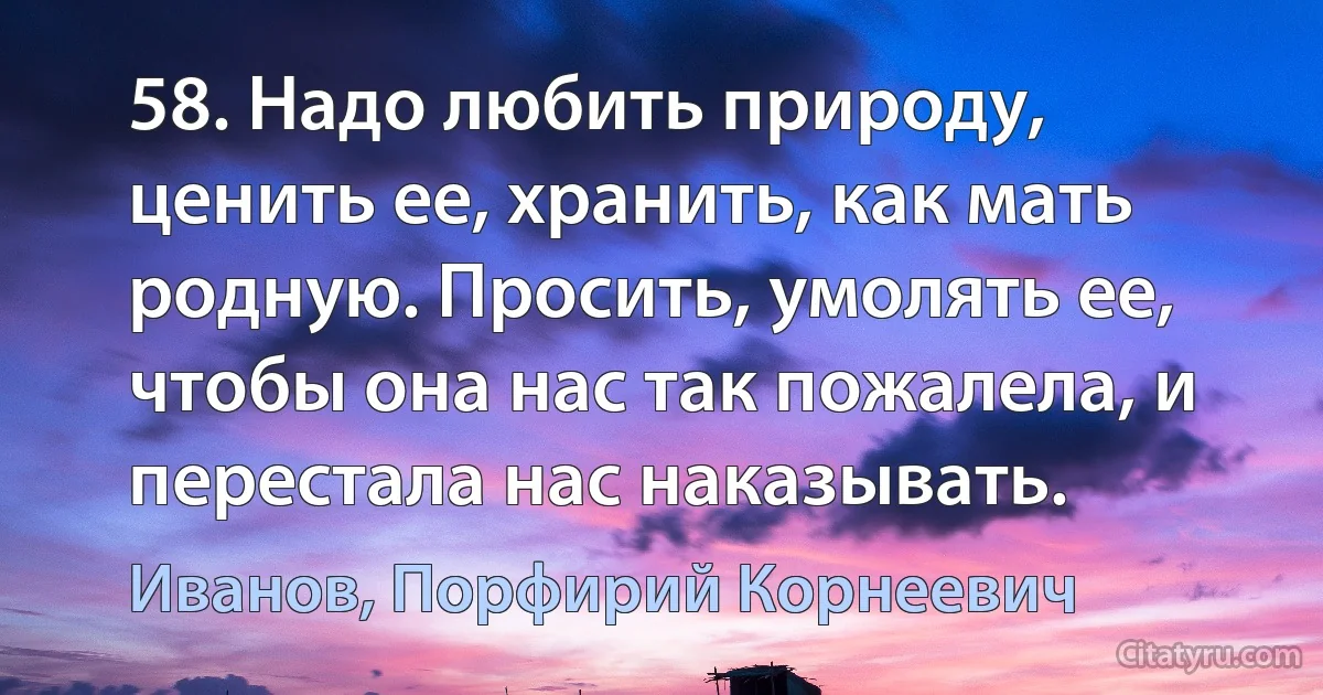 58. Надо любить природу, ценить ее, хранить, как мать родную. Просить, умолять ее, чтобы она нас так пожалела, и перестала нас наказывать. (Иванов, Порфирий Корнеевич)