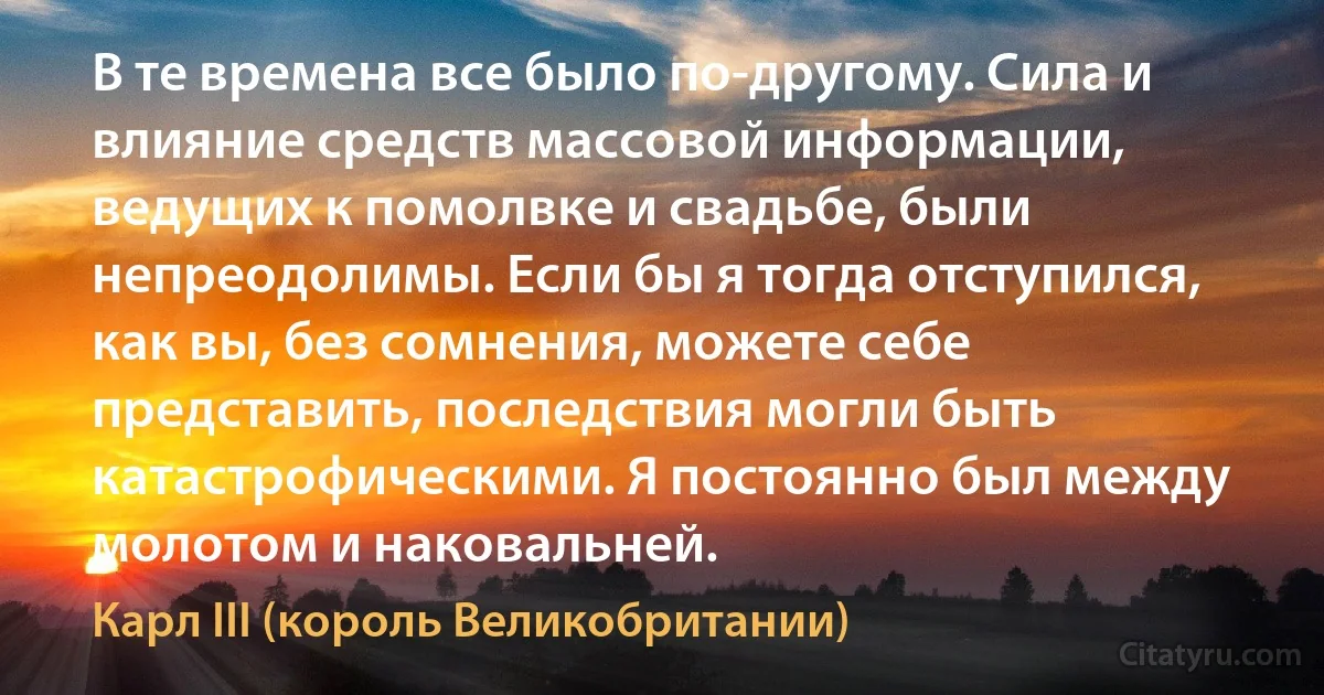 В те времена все было по-другому. Сила и влияние средств массовой информации, ведущих к помолвке и свадьбе, были непреодолимы. Если бы я тогда отступился, как вы, без сомнения, можете себе представить, последствия могли быть катастрофическими. Я постоянно был между молотом и наковальней. (Карл III (король Великобритании))