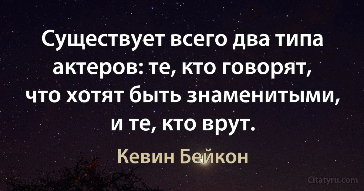 Существует всего два типа актеров: те, кто говорят, что хотят быть знаменитыми, и те, кто врут. (Кевин Бейкон)