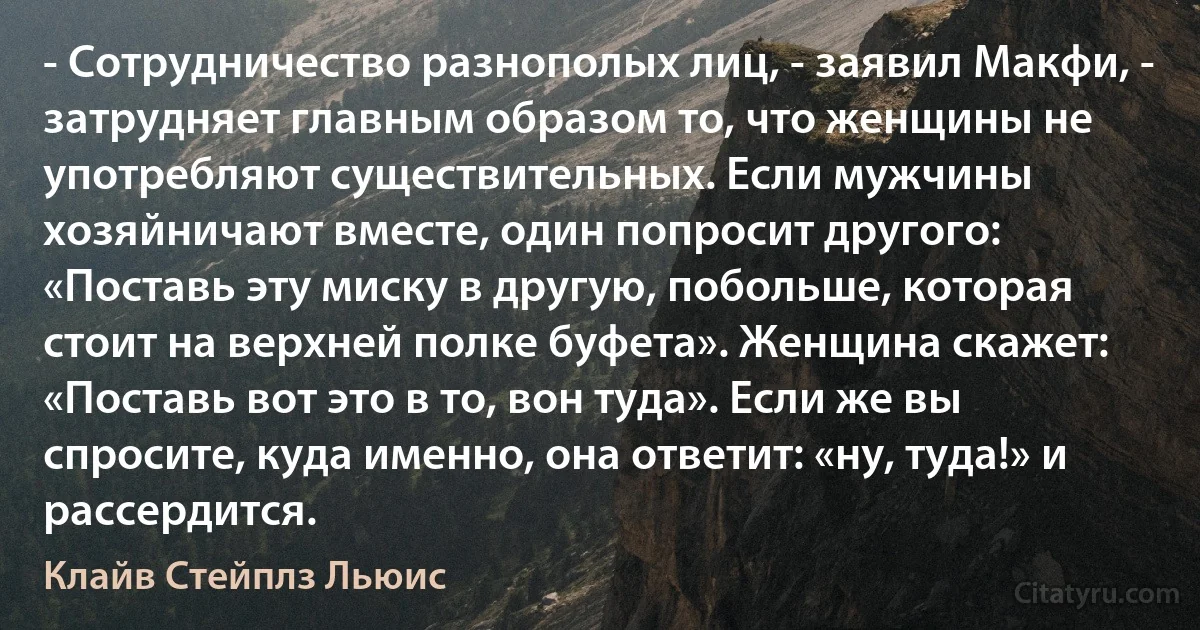 - Сотрудничество разнополых лиц, - заявил Макфи, - затрудняет главным образом то, что женщины не употребляют существительных. Если мужчины хозяйничают вместе, один попросит другого: «Поставь эту миску в другую, побольше, которая стоит на верхней полке буфета». Женщина скажет: «Поставь вот это в то, вон туда». Если же вы спросите, куда именно, она ответит: «ну, туда!» и рассердится. (Клайв Стейплз Льюис)