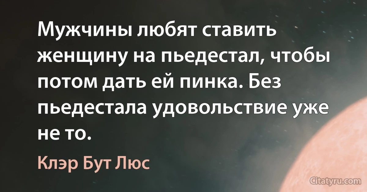 Мужчины любят ставить женщину на пьедестал, чтобы потом дать ей пинка. Без пьедестала удовольствие уже не то. (Клэр Бут Люс)