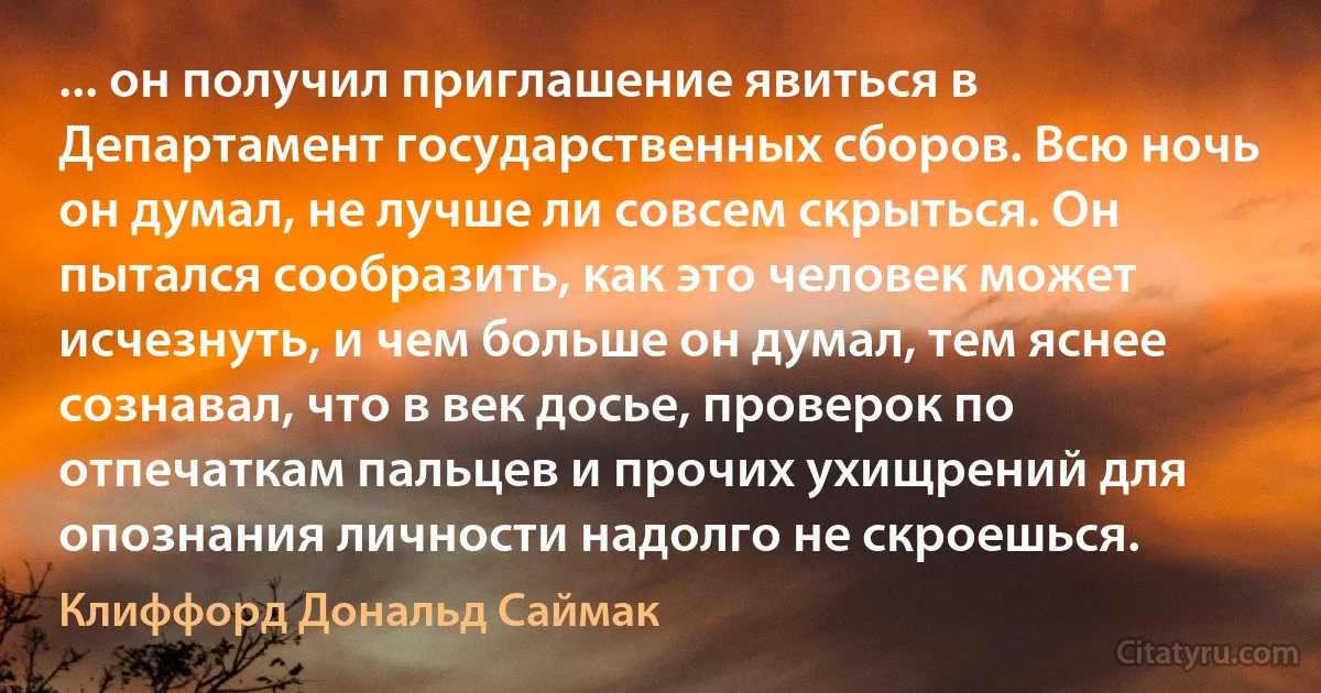 ... он получил приглашение явиться в Департамент государственных сборов. Всю ночь он думал, не лучше ли совсем скрыться. Он пытался сообразить, как это человек может исчезнуть, и чем больше он думал, тем яснее сознавал, что в век досье, проверок по отпечаткам пальцев и прочих ухищрений для опознания личности надолго не скроешься. (Клиффорд Дональд Саймак)