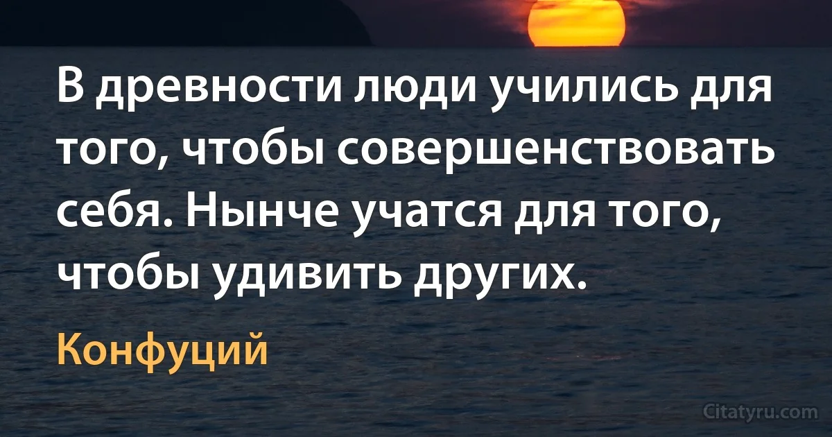 В древности люди учились для того, чтобы совершенствовать себя. Нынче учатся для того, чтобы удивить других. (Конфуций)